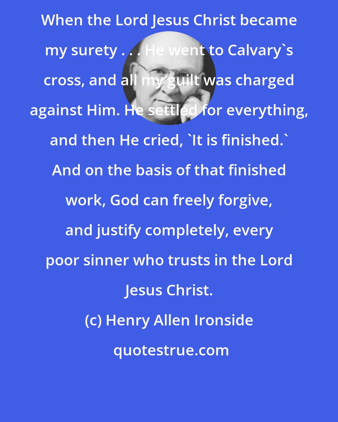 Henry Allen Ironside: When the Lord Jesus Christ became my surety . . . He went to Calvary's cross, and all my guilt was charged against Him. He settled for everything, and then He cried, 'It is finished.' And on the basis of that finished work, God can freely forgive, and justify completely, every poor sinner who trusts in the Lord Jesus Christ.