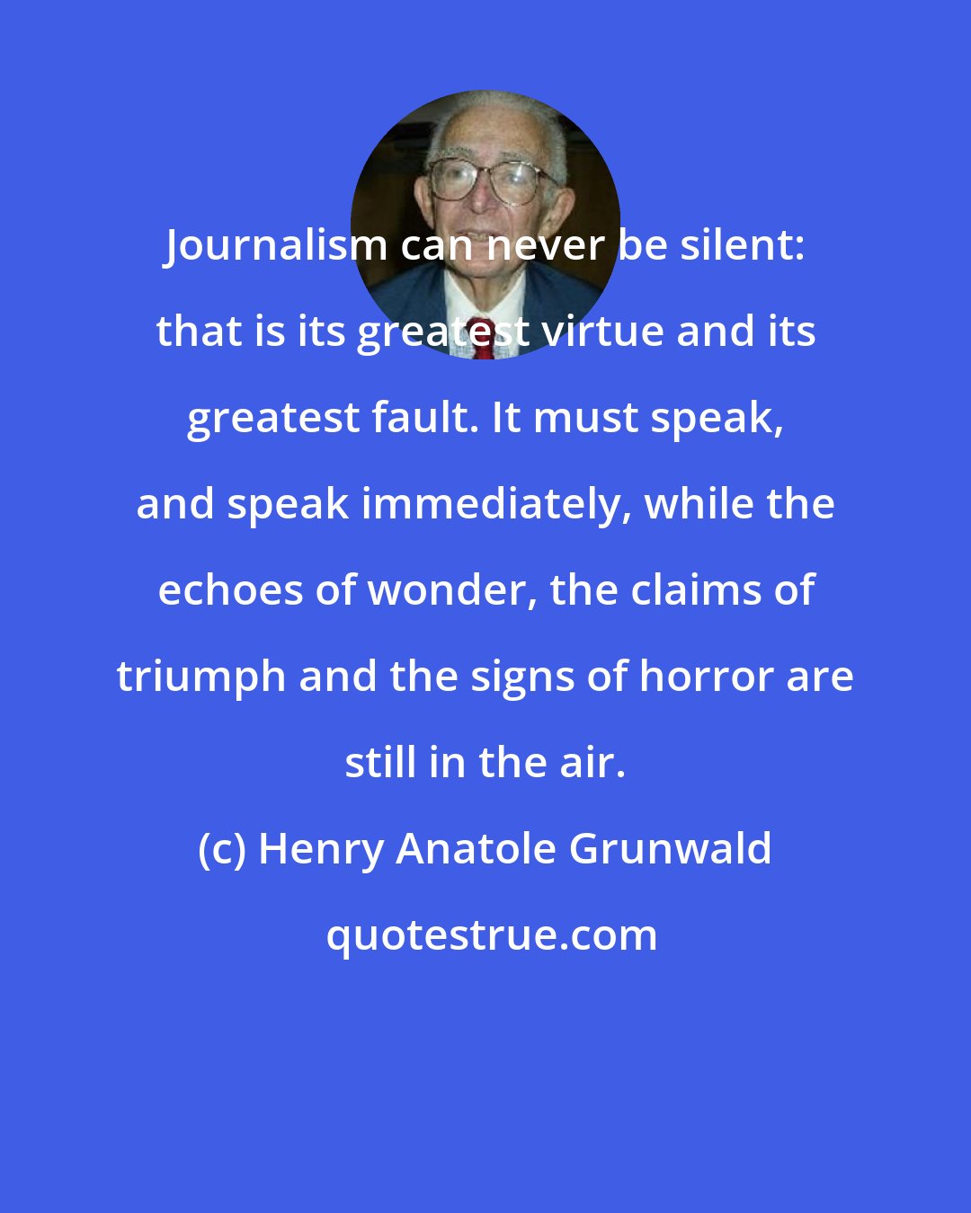 Henry Anatole Grunwald: Journalism can never be silent: that is its greatest virtue and its greatest fault. It must speak, and speak immediately, while the echoes of wonder, the claims of triumph and the signs of horror are still in the air.