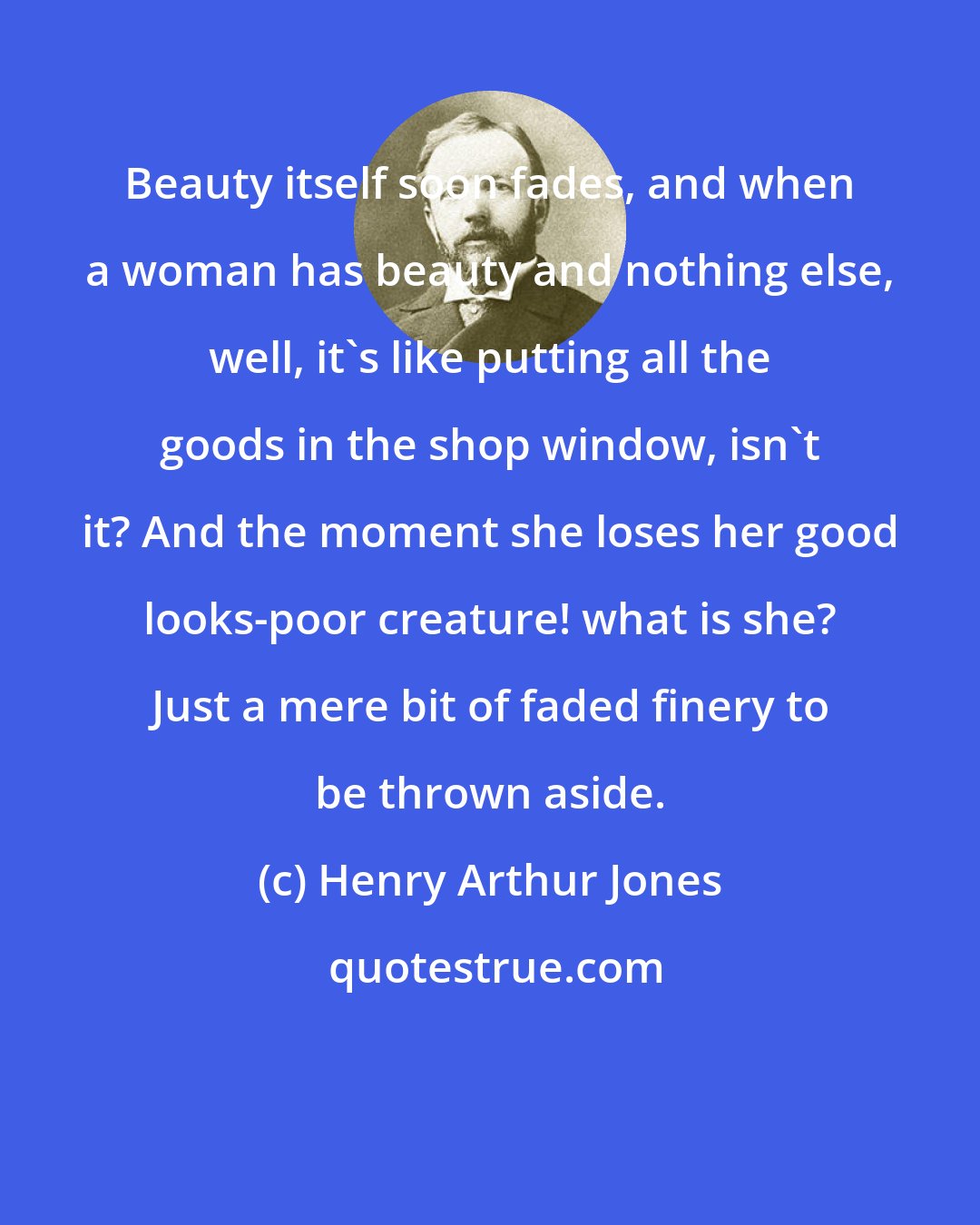 Henry Arthur Jones: Beauty itself soon fades, and when a woman has beauty and nothing else, well, it's like putting all the goods in the shop window, isn't it? And the moment she loses her good looks-poor creature! what is she? Just a mere bit of faded finery to be thrown aside.