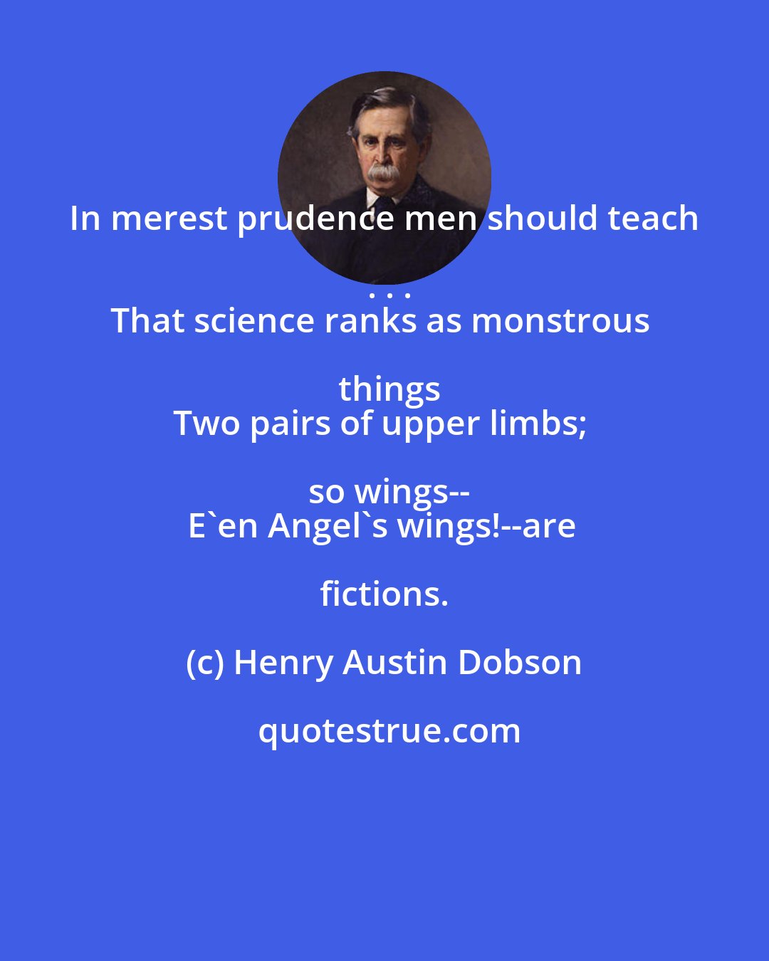 Henry Austin Dobson: In merest prudence men should teach . . .
That science ranks as monstrous things
Two pairs of upper limbs; so wings--
E'en Angel's wings!--are fictions.