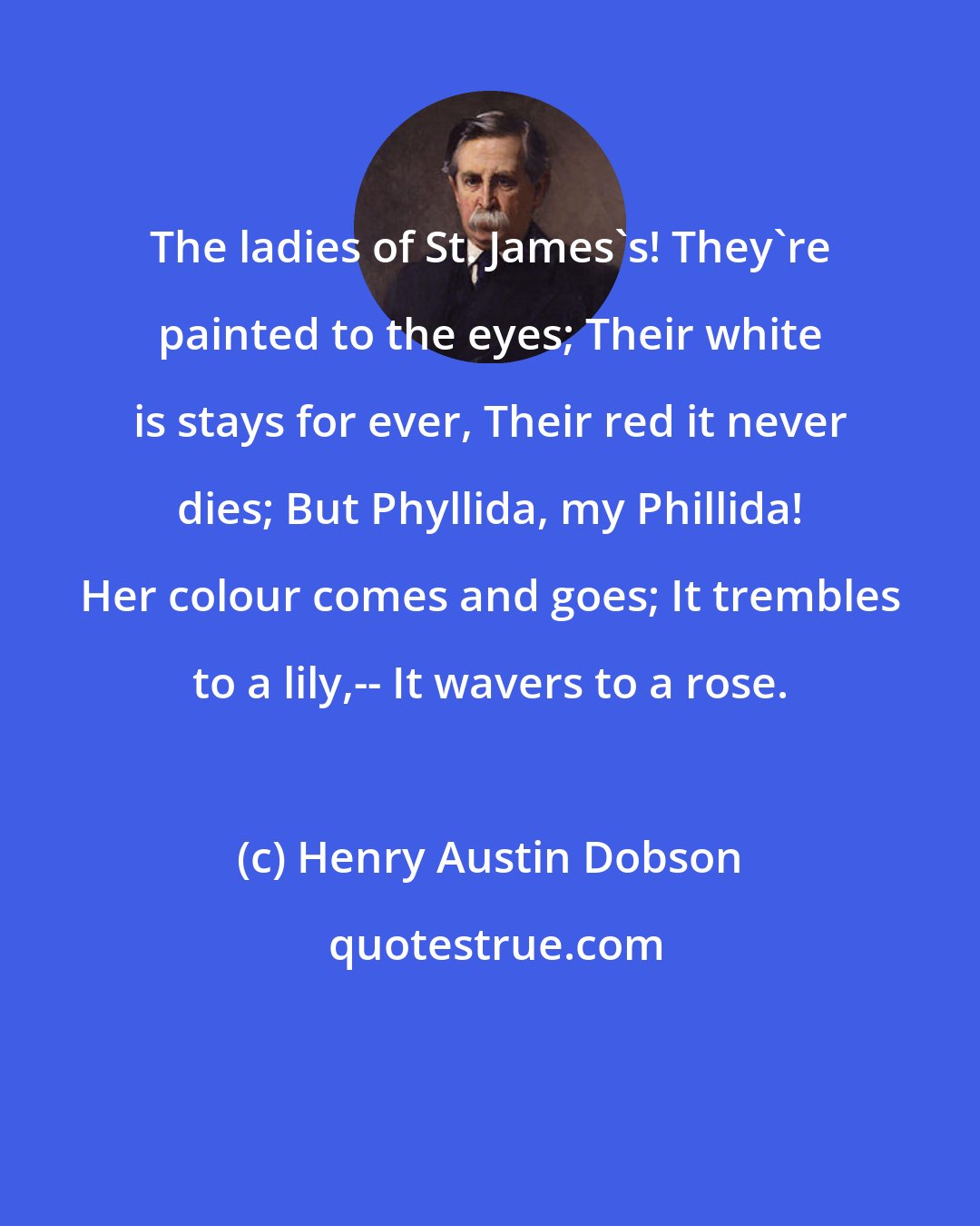 Henry Austin Dobson: The ladies of St. James's! They're painted to the eyes; Their white is stays for ever, Their red it never dies; But Phyllida, my Phillida! Her colour comes and goes; It trembles to a lily,-- It wavers to a rose.