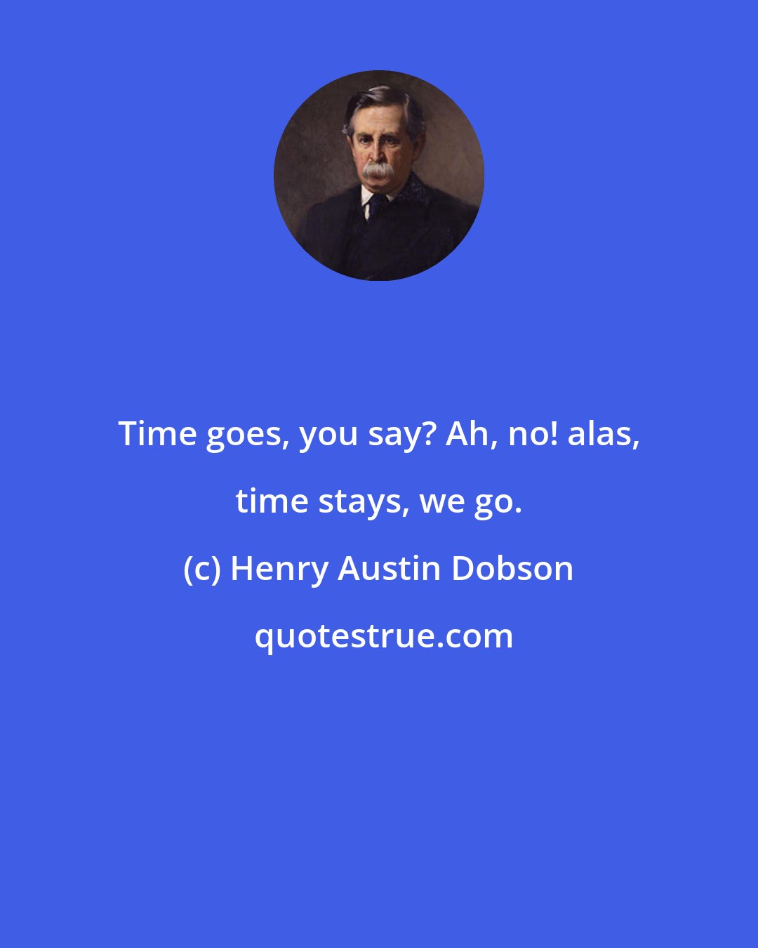 Henry Austin Dobson: Time goes, you say? Ah, no! alas, time stays, we go.