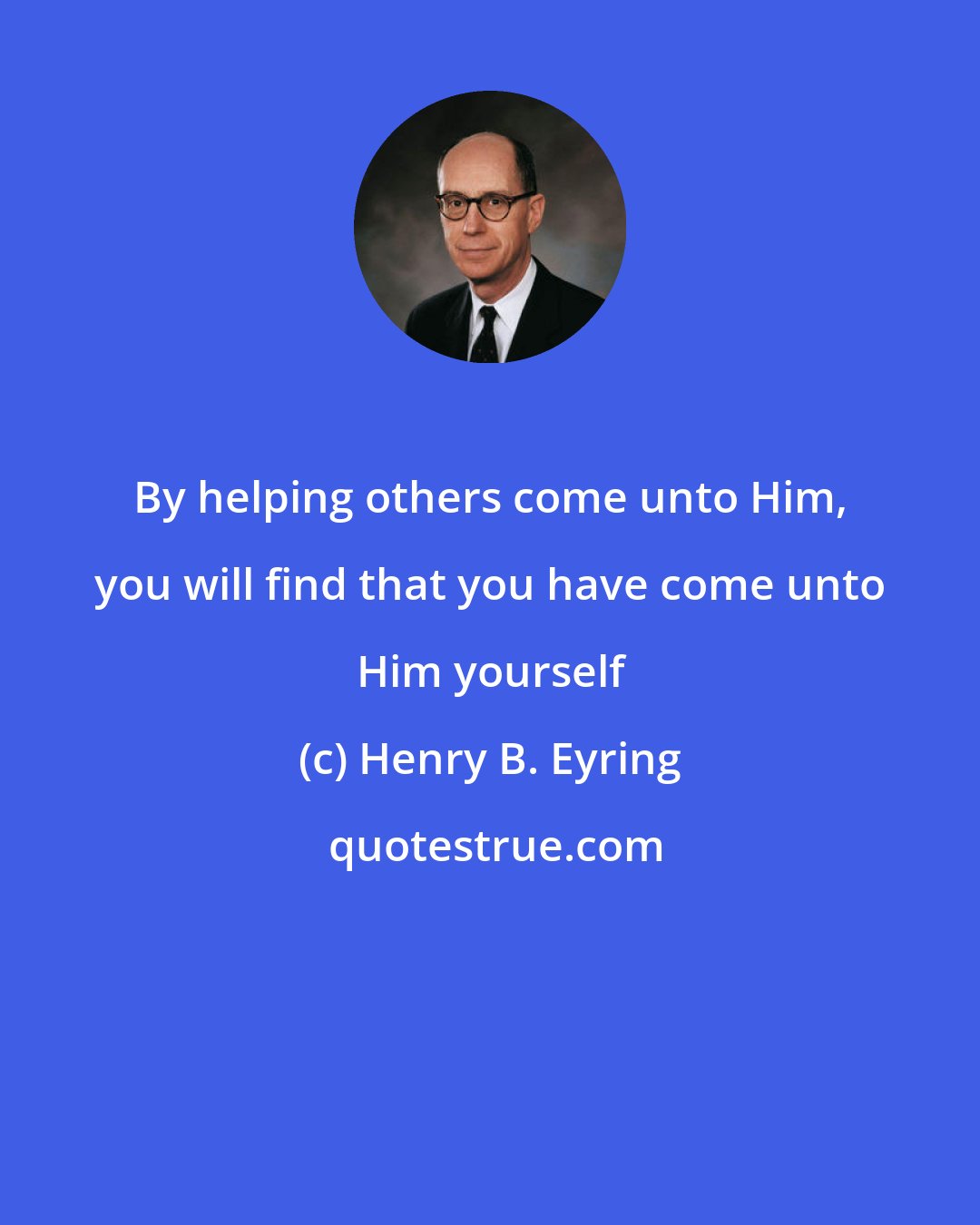 Henry B. Eyring: By helping others come unto Him, you will find that you have come unto Him yourself