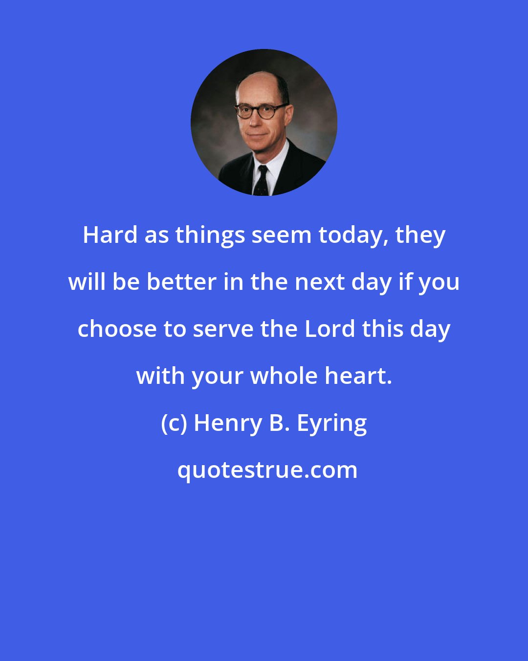 Henry B. Eyring: Hard as things seem today, they will be better in the next day if you choose to serve the Lord this day with your whole heart.