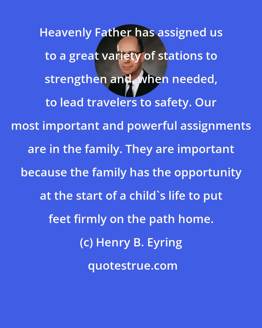 Henry B. Eyring: Heavenly Father has assigned us to a great variety of stations to strengthen and, when needed, to lead travelers to safety. Our most important and powerful assignments are in the family. They are important because the family has the opportunity at the start of a child's life to put feet firmly on the path home.