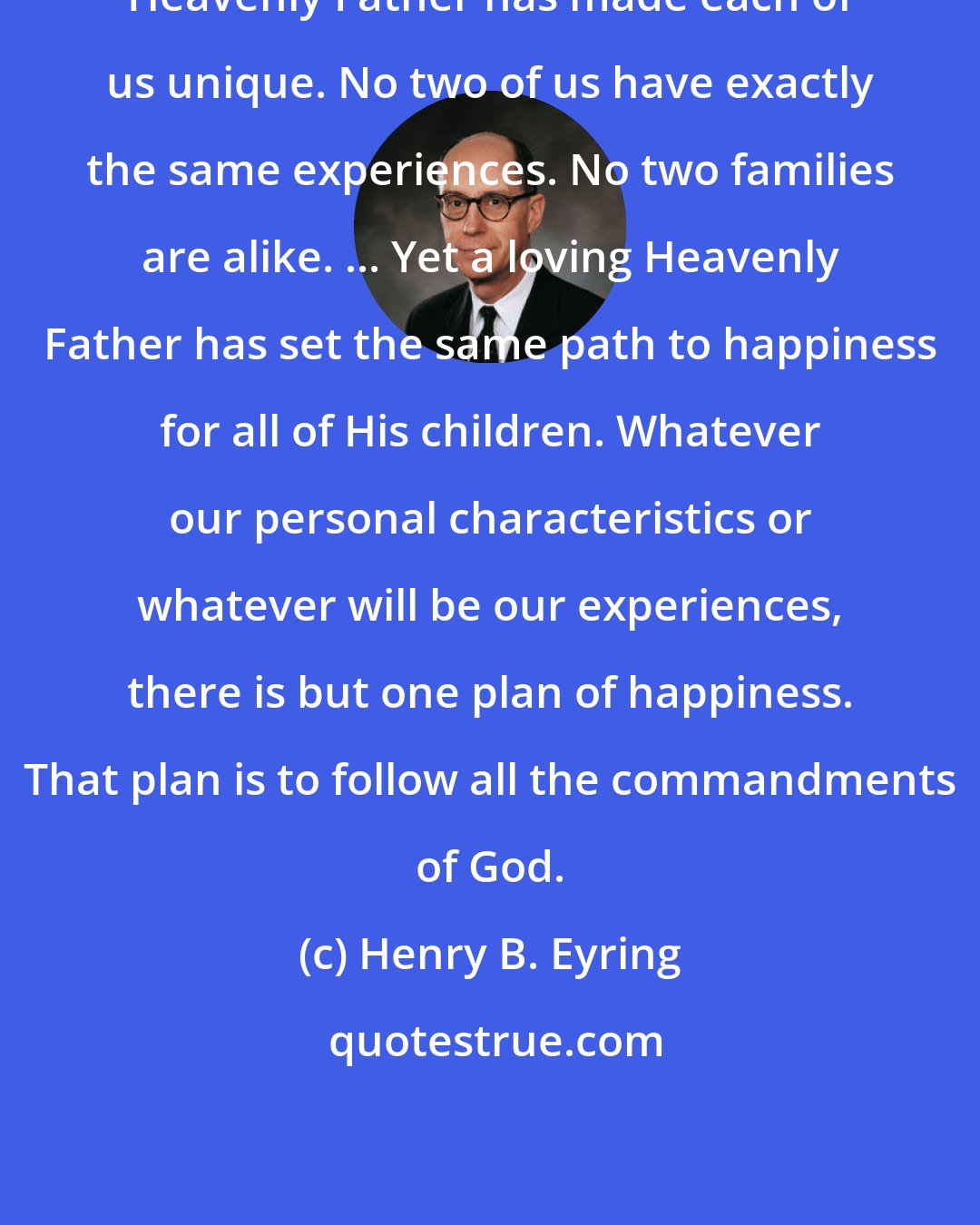 Henry B. Eyring: Heavenly Father has made each of us unique. No two of us have exactly the same experiences. No two families are alike. ... Yet a loving Heavenly Father has set the same path to happiness for all of His children. Whatever our personal characteristics or whatever will be our experiences, there is but one plan of happiness. That plan is to follow all the commandments of God.