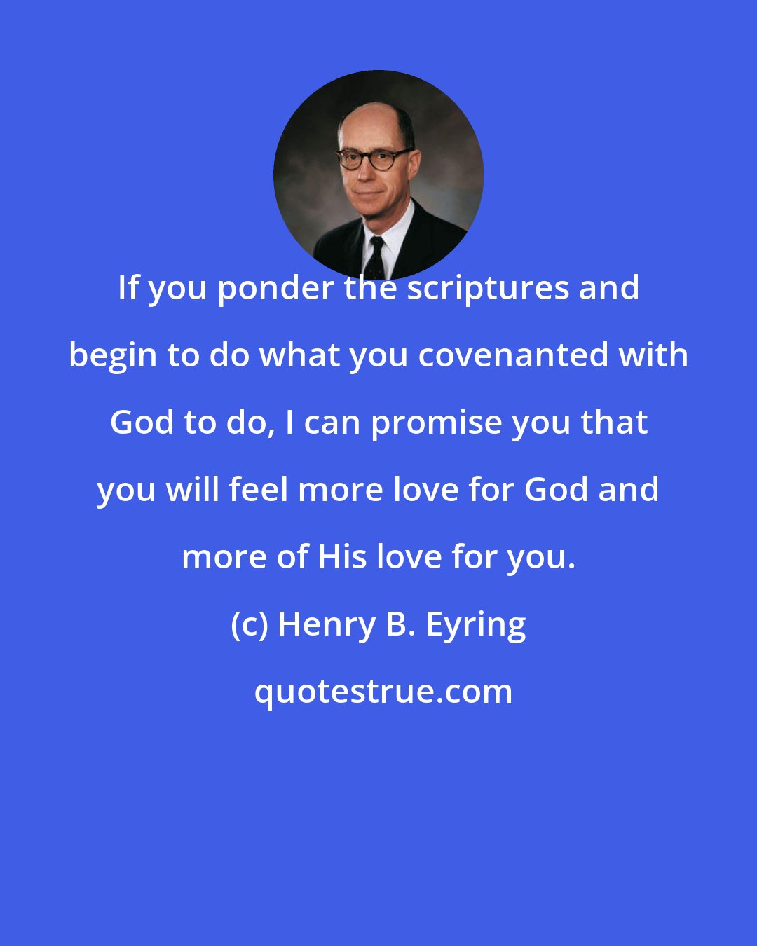 Henry B. Eyring: If you ponder the scriptures and begin to do what you covenanted with God to do, I can promise you that you will feel more love for God and more of His love for you.