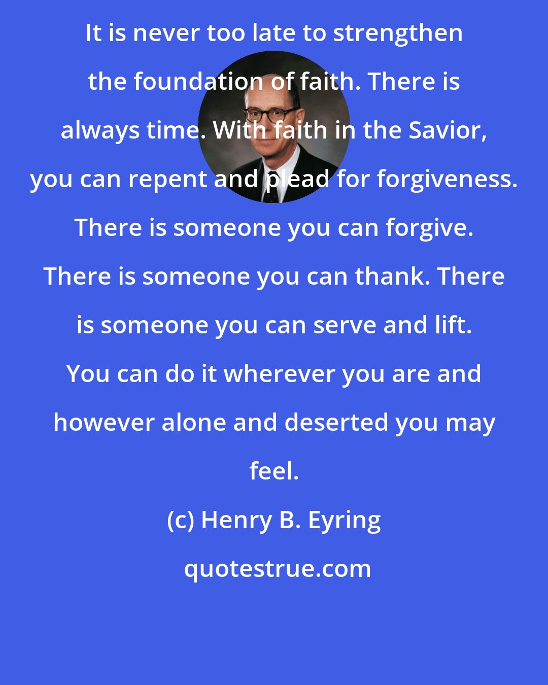 Henry B. Eyring: It is never too late to strengthen the foundation of faith. There is always time. With faith in the Savior, you can repent and plead for forgiveness. There is someone you can forgive. There is someone you can thank. There is someone you can serve and lift. You can do it wherever you are and however alone and deserted you may feel.