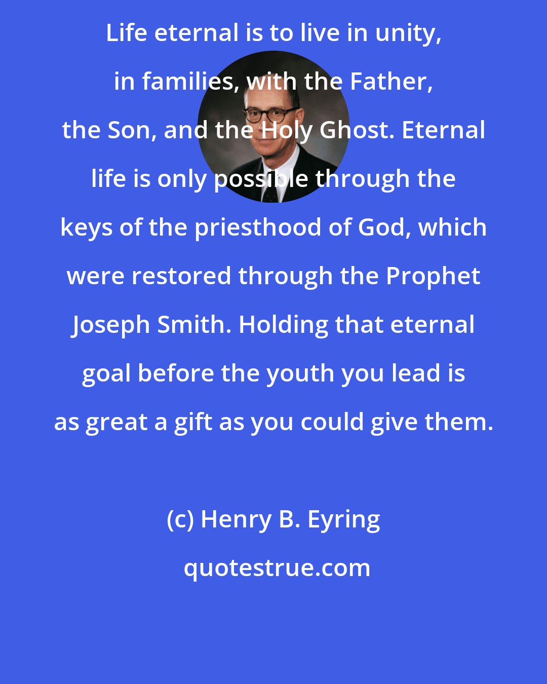 Henry B. Eyring: Life eternal is to live in unity, in families, with the Father, the Son, and the Holy Ghost. Eternal life is only possible through the keys of the priesthood of God, which were restored through the Prophet Joseph Smith. Holding that eternal goal before the youth you lead is as great a gift as you could give them.