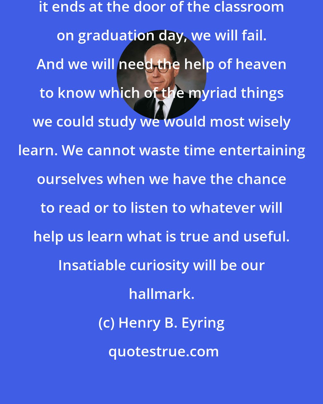 Henry B. Eyring: Our education must never stop. If it ends at the door of the classroom on graduation day, we will fail. And we will need the help of heaven to know which of the myriad things we could study we would most wisely learn. We cannot waste time entertaining ourselves when we have the chance to read or to listen to whatever will help us learn what is true and useful. Insatiable curiosity will be our hallmark.