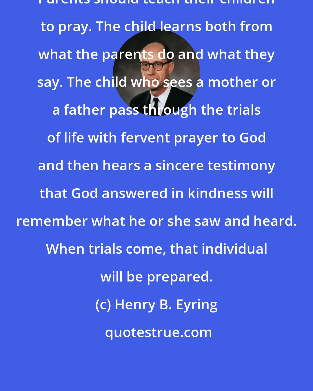 Henry B. Eyring: Parents should teach their children to pray. The child learns both from what the parents do and what they say. The child who sees a mother or a father pass through the trials of life with fervent prayer to God and then hears a sincere testimony that God answered in kindness will remember what he or she saw and heard. When trials come, that individual will be prepared.