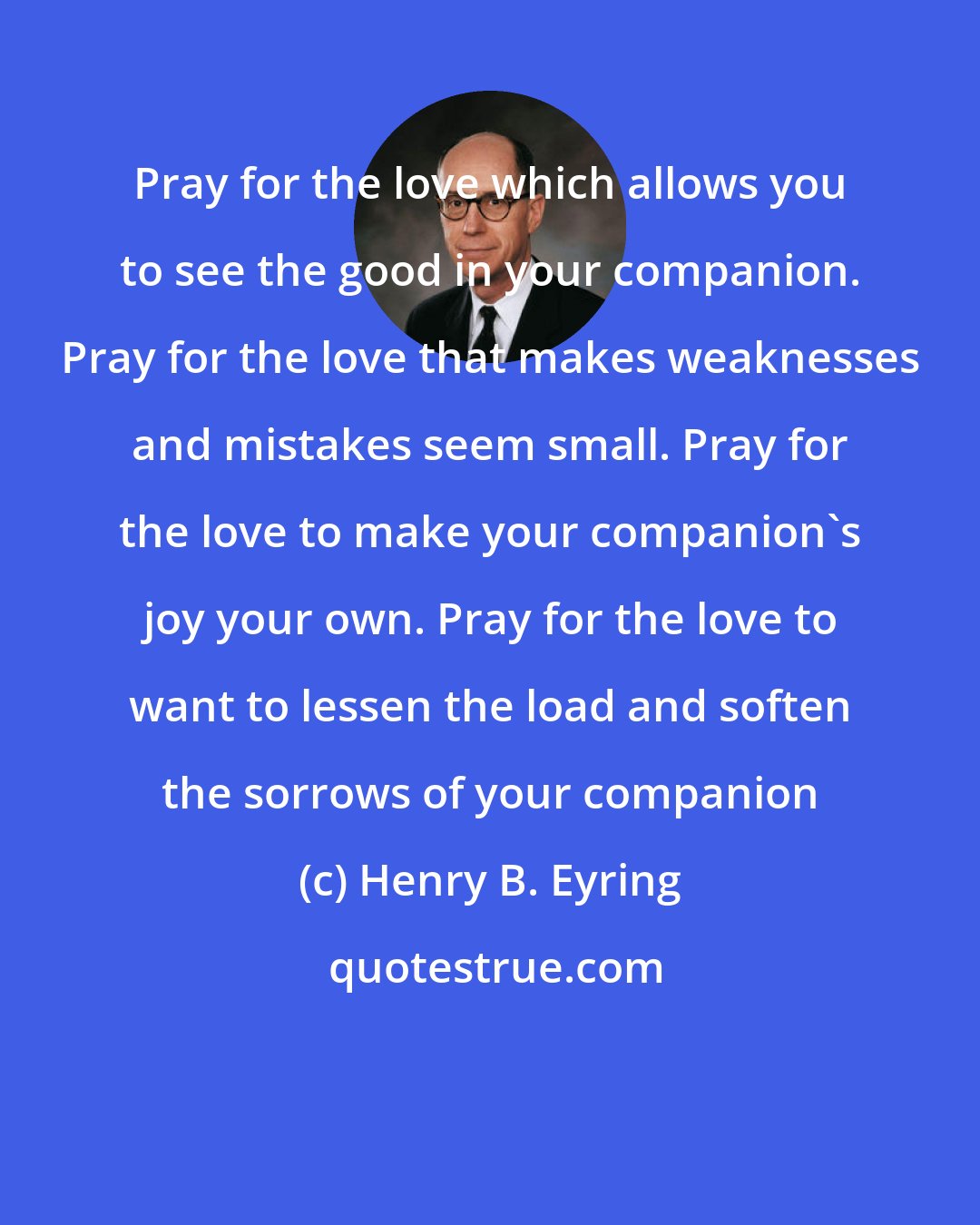 Henry B. Eyring: Pray for the love which allows you to see the good in your companion. Pray for the love that makes weaknesses and mistakes seem small. Pray for the love to make your companion's joy your own. Pray for the love to want to lessen the load and soften the sorrows of your companion