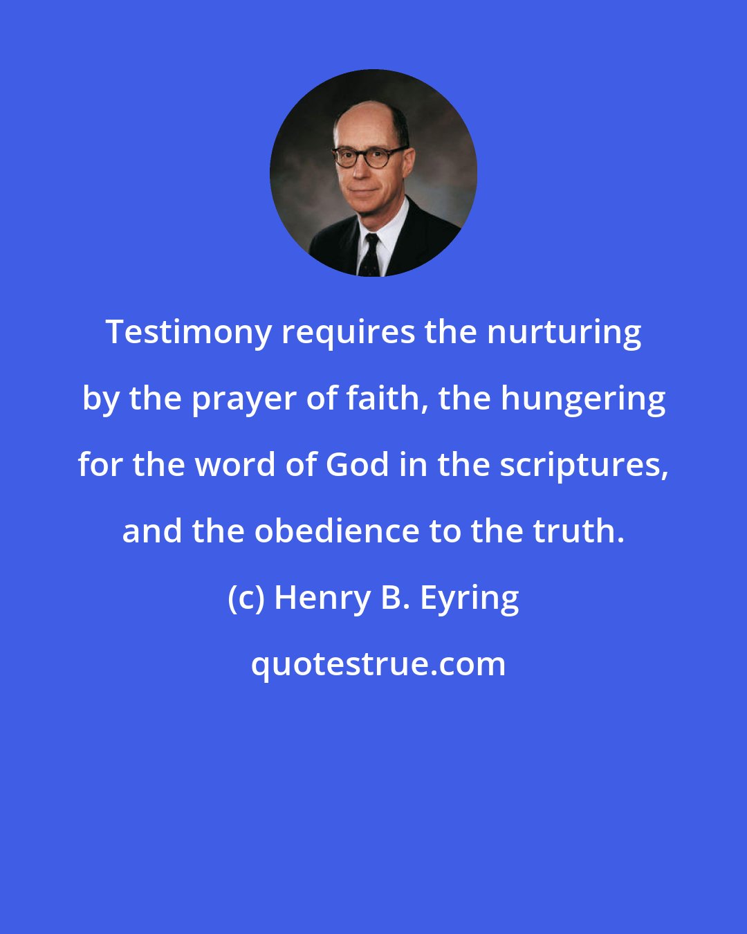 Henry B. Eyring: Testimony requires the nurturing by the prayer of faith, the hungering for the word of God in the scriptures, and the obedience to the truth.