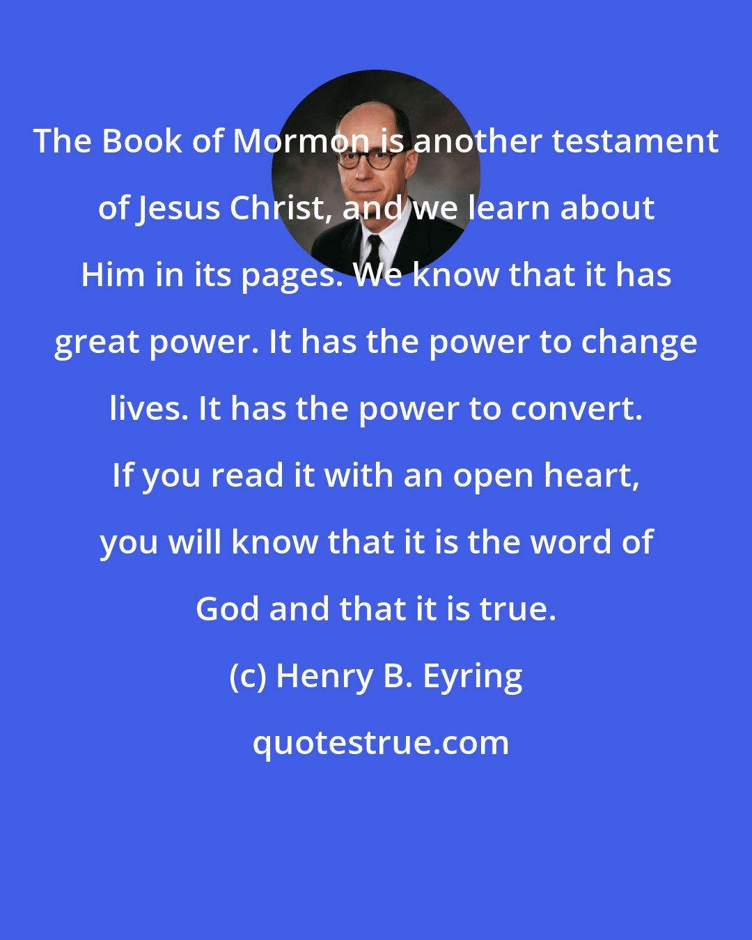 Henry B. Eyring: The Book of Mormon is another testament of Jesus Christ, and we learn about Him in its pages. We know that it has great power. It has the power to change lives. It has the power to convert. If you read it with an open heart, you will know that it is the word of God and that it is true.