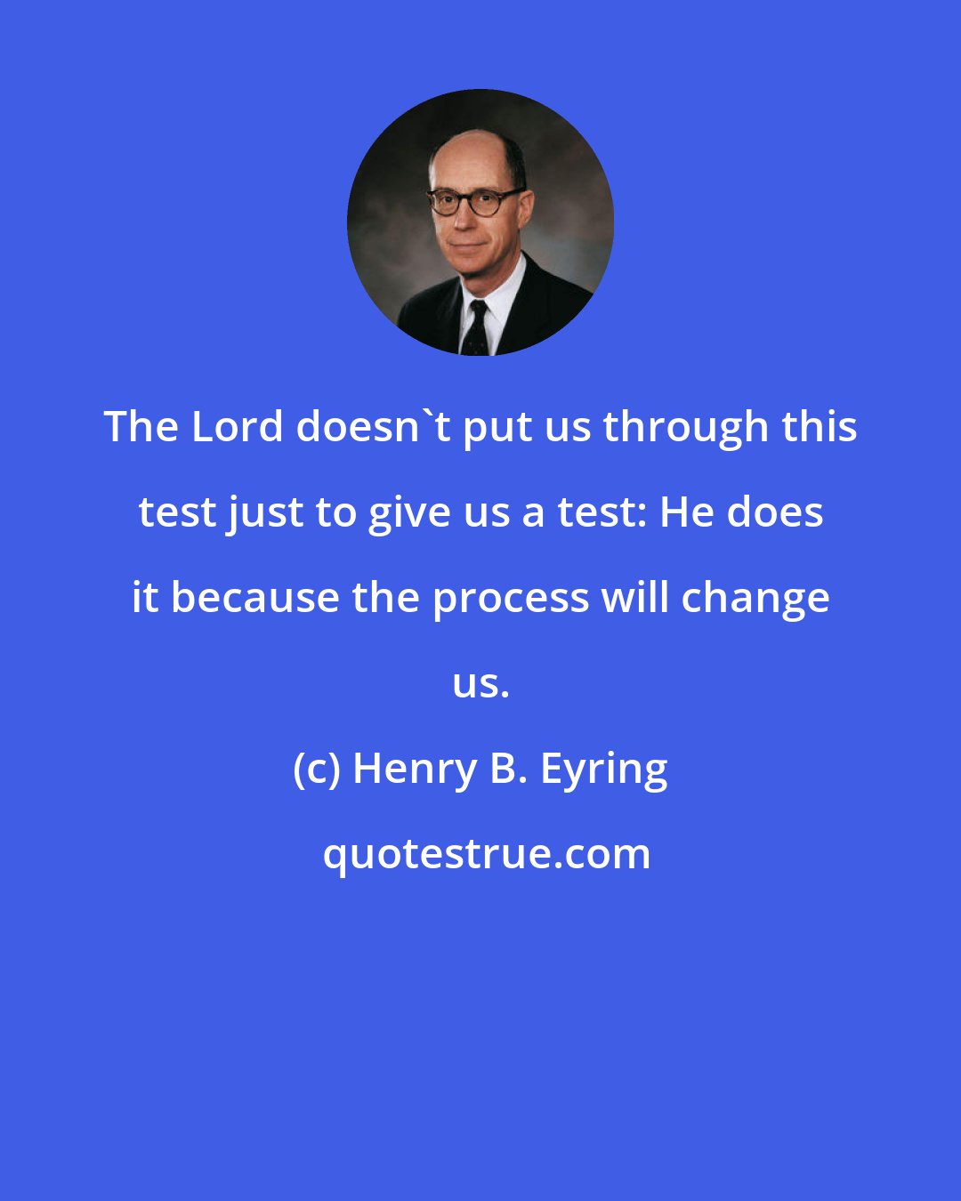 Henry B. Eyring: The Lord doesn't put us through this test just to give us a test: He does it because the process will change us.