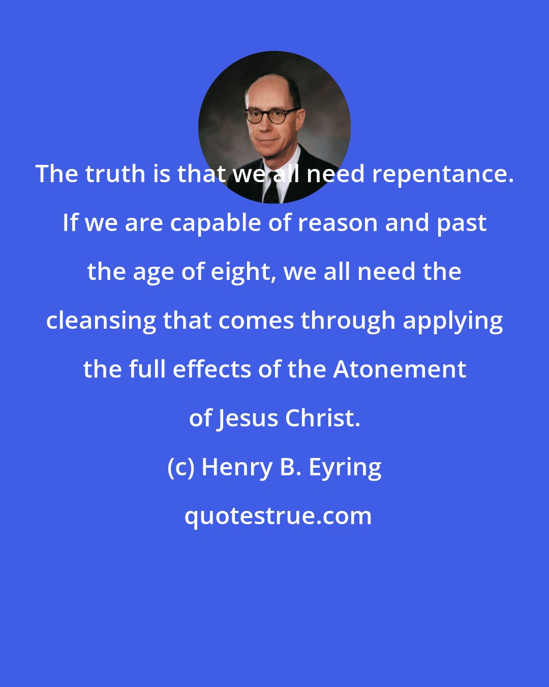 Henry B. Eyring: The truth is that we all need repentance. If we are capable of reason and past the age of eight, we all need the cleansing that comes through applying the full effects of the Atonement of Jesus Christ.