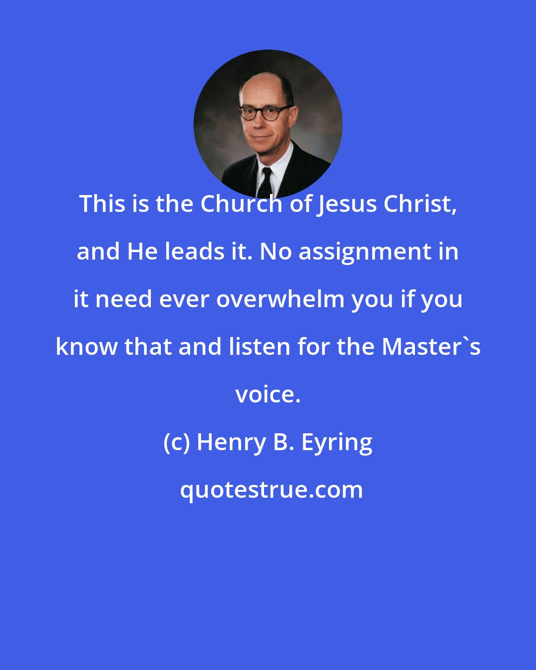 Henry B. Eyring: This is the Church of Jesus Christ, and He leads it. No assignment in it need ever overwhelm you if you know that and listen for the Master's voice.