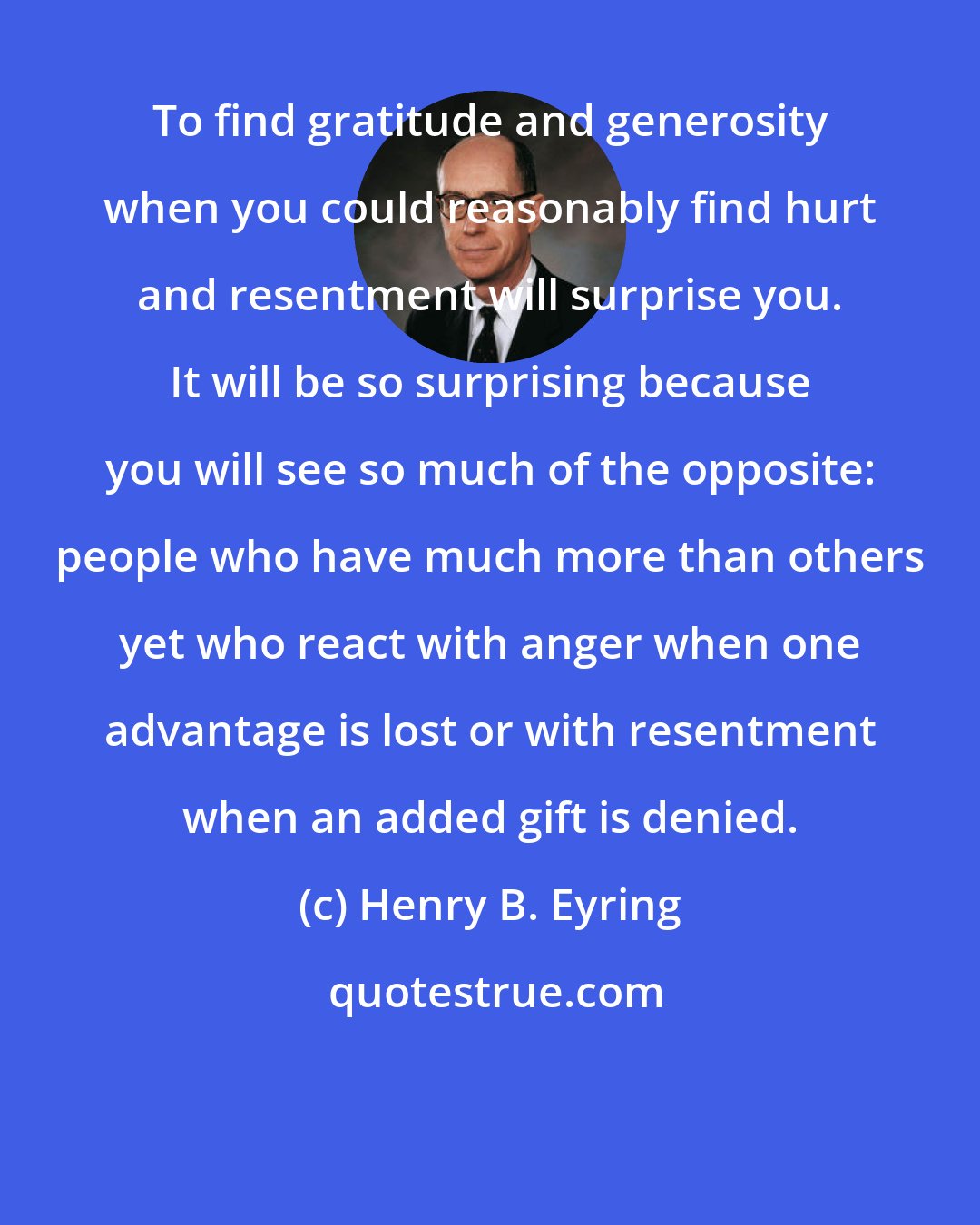 Henry B. Eyring: To find gratitude and generosity when you could reasonably find hurt and resentment will surprise you. It will be so surprising because you will see so much of the opposite: people who have much more than others yet who react with anger when one advantage is lost or with resentment when an added gift is denied.