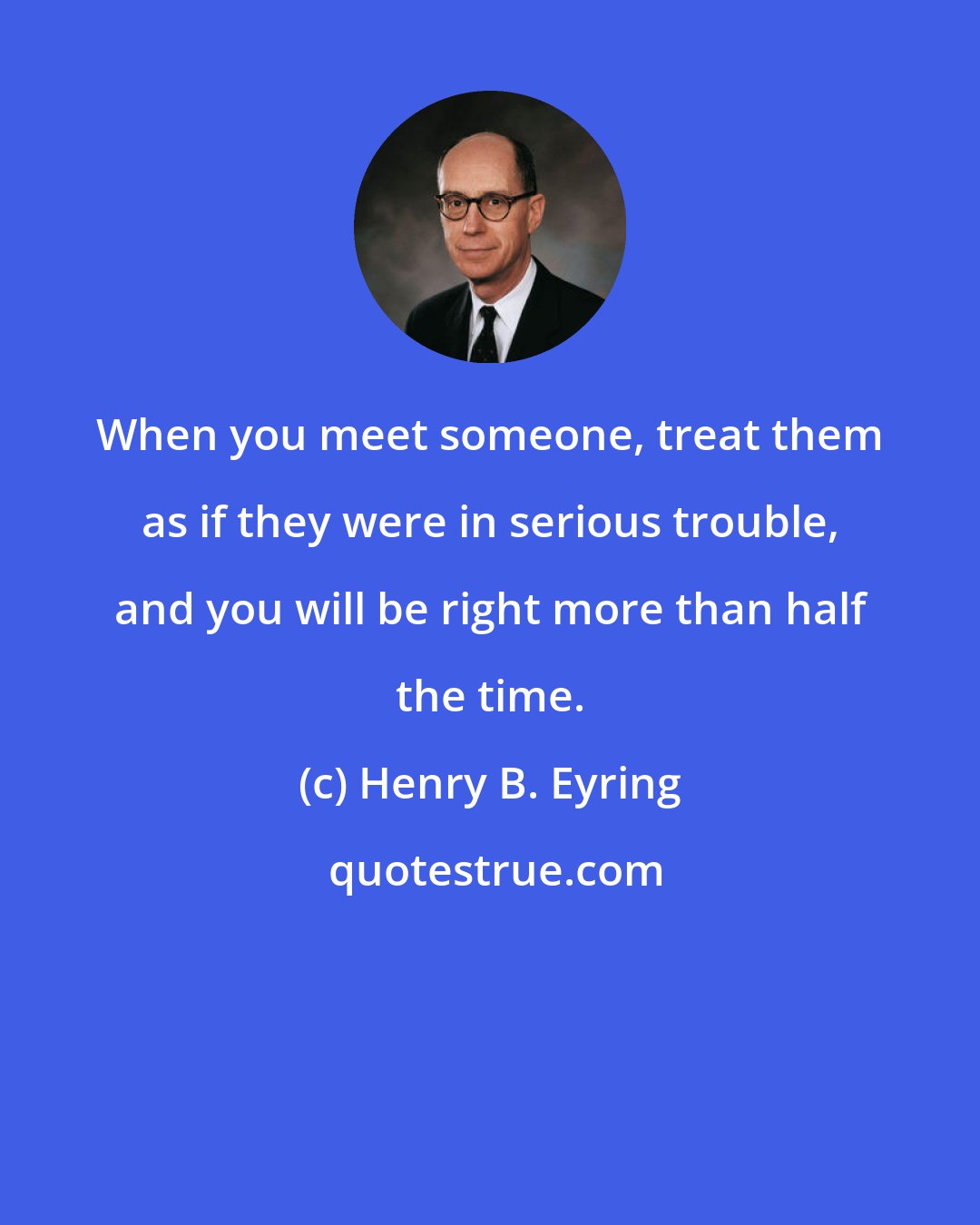 Henry B. Eyring: When you meet someone, treat them as if they were in serious trouble, and you will be right more than half the time.