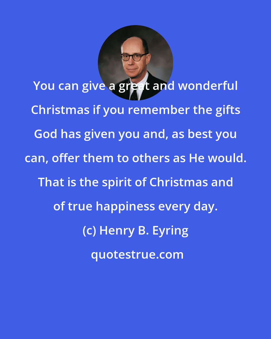 Henry B. Eyring: You can give a great and wonderful Christmas if you remember the gifts God has given you and, as best you can, offer them to others as He would. That is the spirit of Christmas and of true happiness every day.