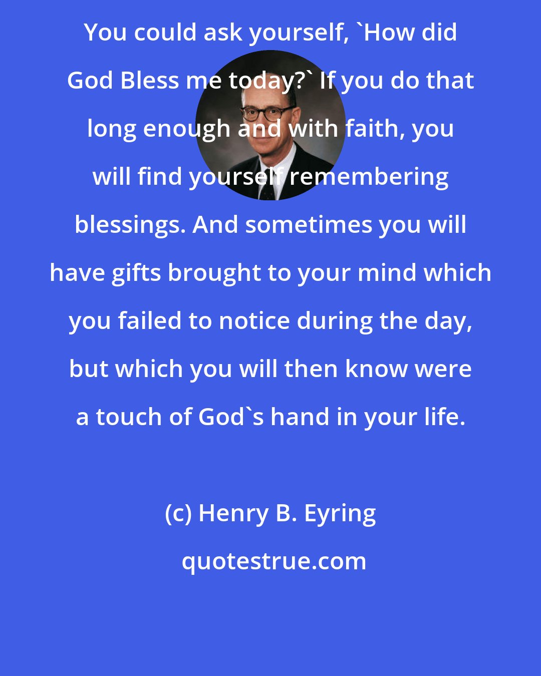 Henry B. Eyring: You could ask yourself, 'How did God Bless me today?' If you do that long enough and with faith, you will find yourself remembering blessings. And sometimes you will have gifts brought to your mind which you failed to notice during the day, but which you will then know were a touch of God's hand in your life.
