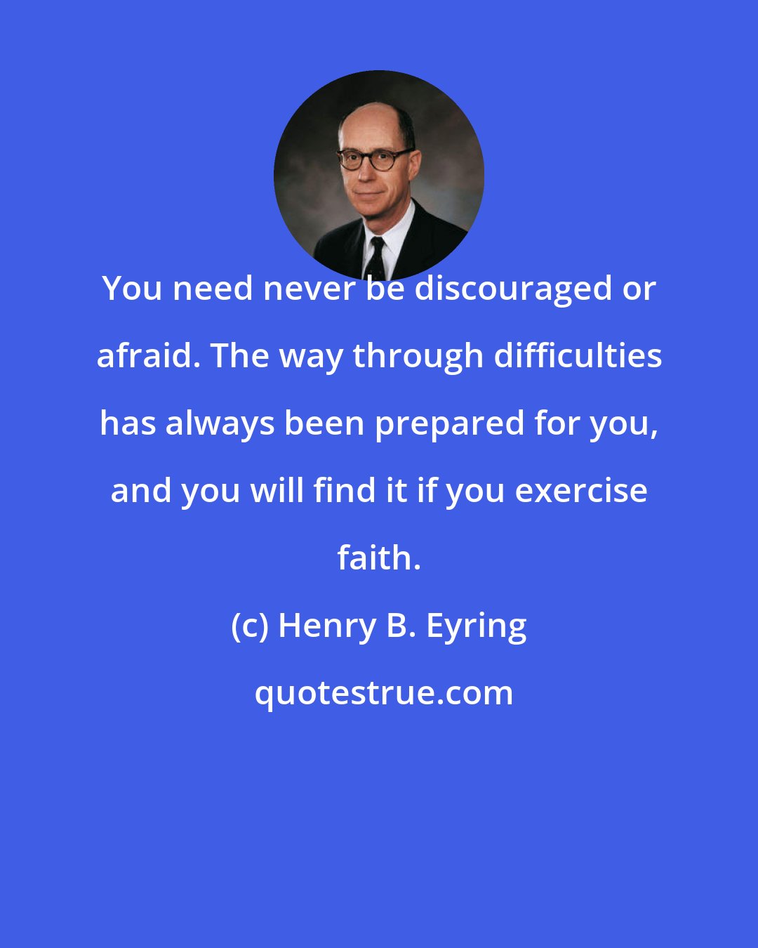 Henry B. Eyring: You need never be discouraged or afraid. The way through difficulties has always been prepared for you, and you will find it if you exercise faith.