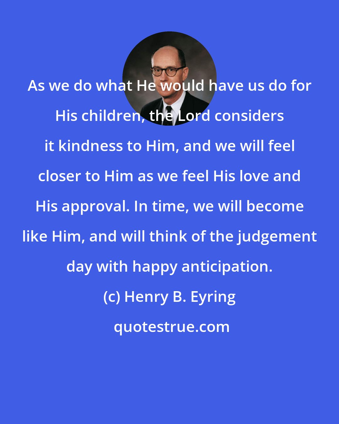 Henry B. Eyring: As we do what He would have us do for His children, the Lord considers it kindness to Him, and we will feel closer to Him as we feel His love and His approval. In time, we will become like Him, and will think of the judgement day with happy anticipation.