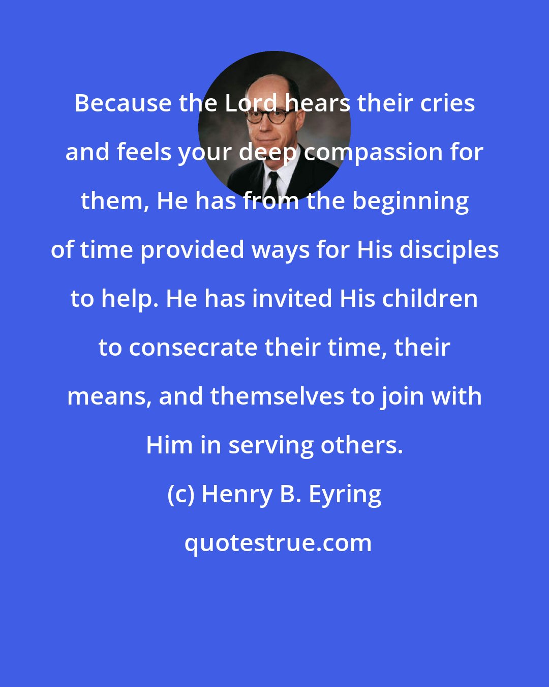 Henry B. Eyring: Because the Lord hears their cries and feels your deep compassion for them, He has from the beginning of time provided ways for His disciples to help. He has invited His children to consecrate their time, their means, and themselves to join with Him in serving others.