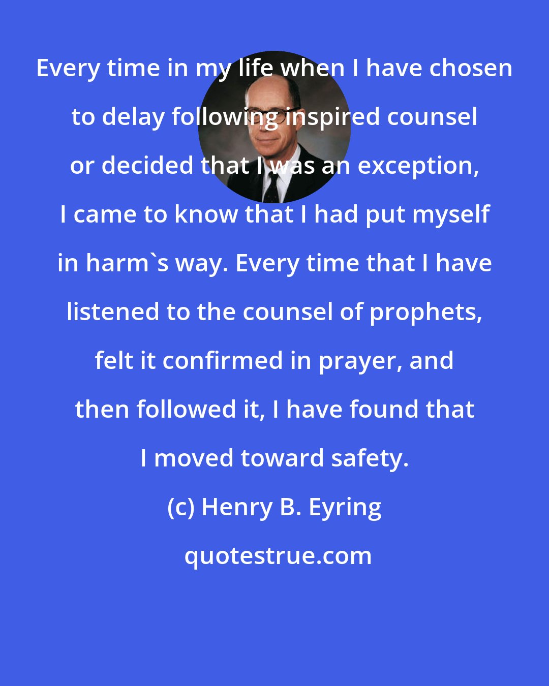 Henry B. Eyring: Every time in my life when I have chosen to delay following inspired counsel or decided that I was an exception, I came to know that I had put myself in harm's way. Every time that I have listened to the counsel of prophets, felt it confirmed in prayer, and then followed it, I have found that I moved toward safety.