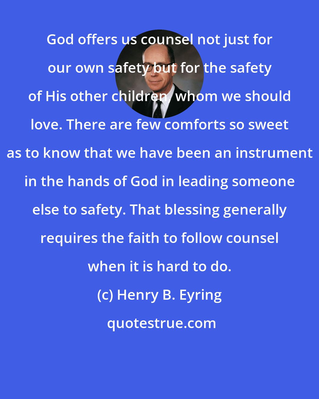 Henry B. Eyring: God offers us counsel not just for our own safety but for the safety of His other children, whom we should love. There are few comforts so sweet as to know that we have been an instrument in the hands of God in leading someone else to safety. That blessing generally requires the faith to follow counsel when it is hard to do.