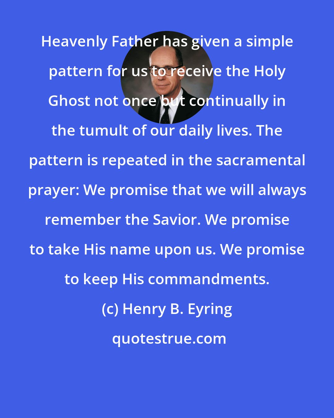 Henry B. Eyring: Heavenly Father has given a simple pattern for us to receive the Holy Ghost not once but continually in the tumult of our daily lives. The pattern is repeated in the sacramental prayer: We promise that we will always remember the Savior. We promise to take His name upon us. We promise to keep His commandments.