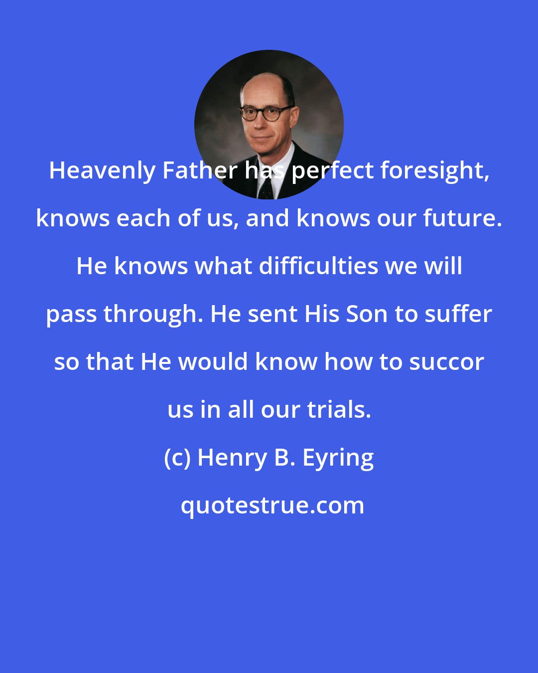 Henry B. Eyring: Heavenly Father has perfect foresight, knows each of us, and knows our future. He knows what difficulties we will pass through. He sent His Son to suffer so that He would know how to succor us in all our trials.