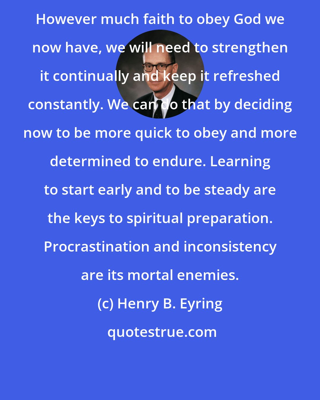 Henry B. Eyring: However much faith to obey God we now have, we will need to strengthen it continually and keep it refreshed constantly. We can do that by deciding now to be more quick to obey and more determined to endure. Learning to start early and to be steady are the keys to spiritual preparation. Procrastination and inconsistency are its mortal enemies.