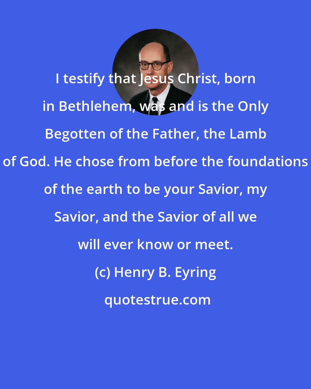 Henry B. Eyring: I testify that Jesus Christ, born in Bethlehem, was and is the Only Begotten of the Father, the Lamb of God. He chose from before the foundations of the earth to be your Savior, my Savior, and the Savior of all we will ever know or meet.