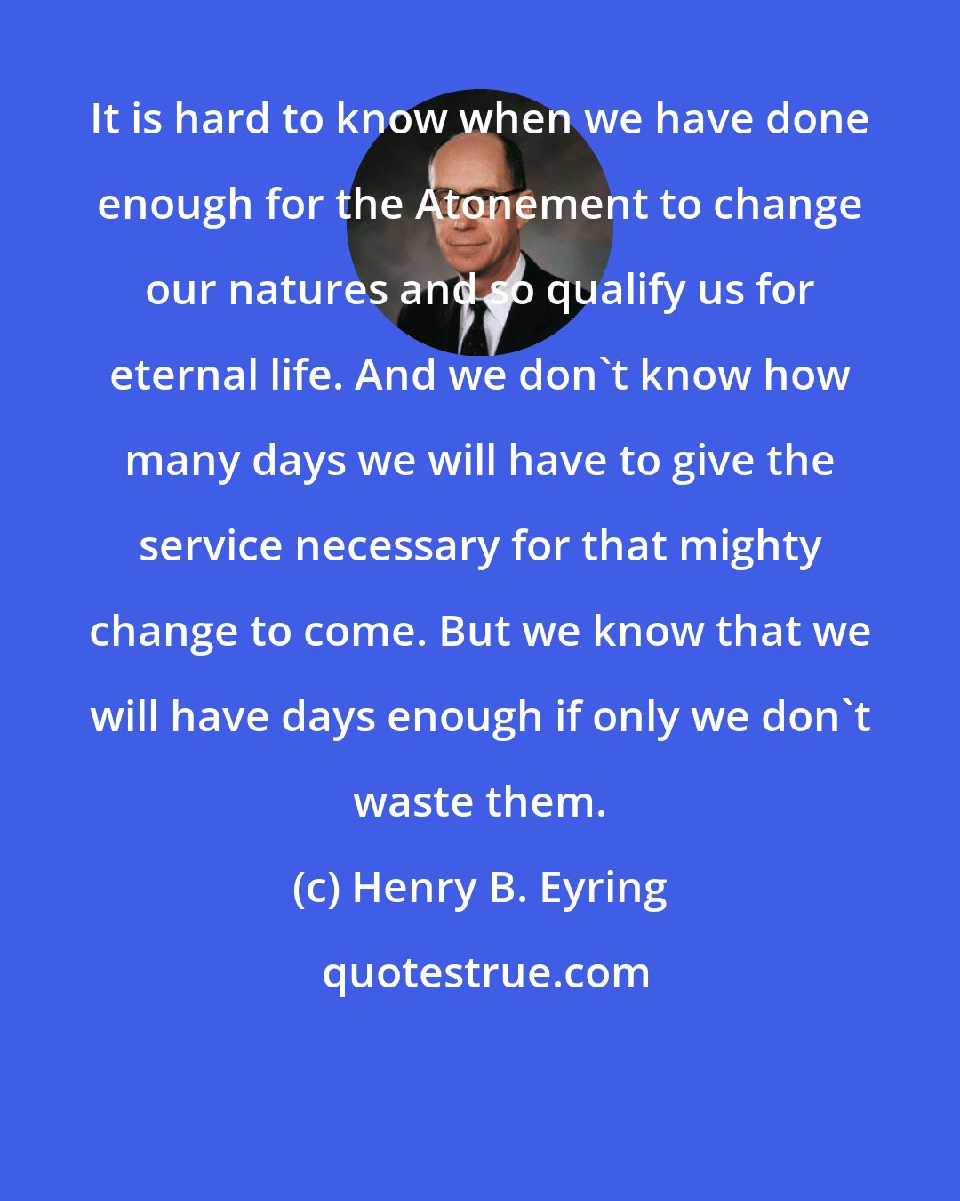 Henry B. Eyring: It is hard to know when we have done enough for the Atonement to change our natures and so qualify us for eternal life. And we don't know how many days we will have to give the service necessary for that mighty change to come. But we know that we will have days enough if only we don't waste them.