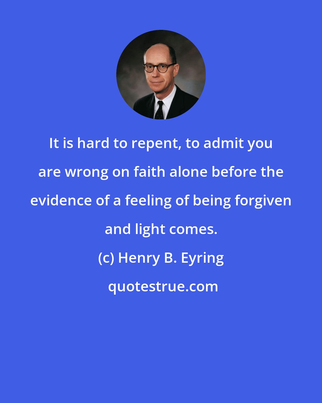 Henry B. Eyring: It is hard to repent, to admit you are wrong on faith alone before the evidence of a feeling of being forgiven and light comes.