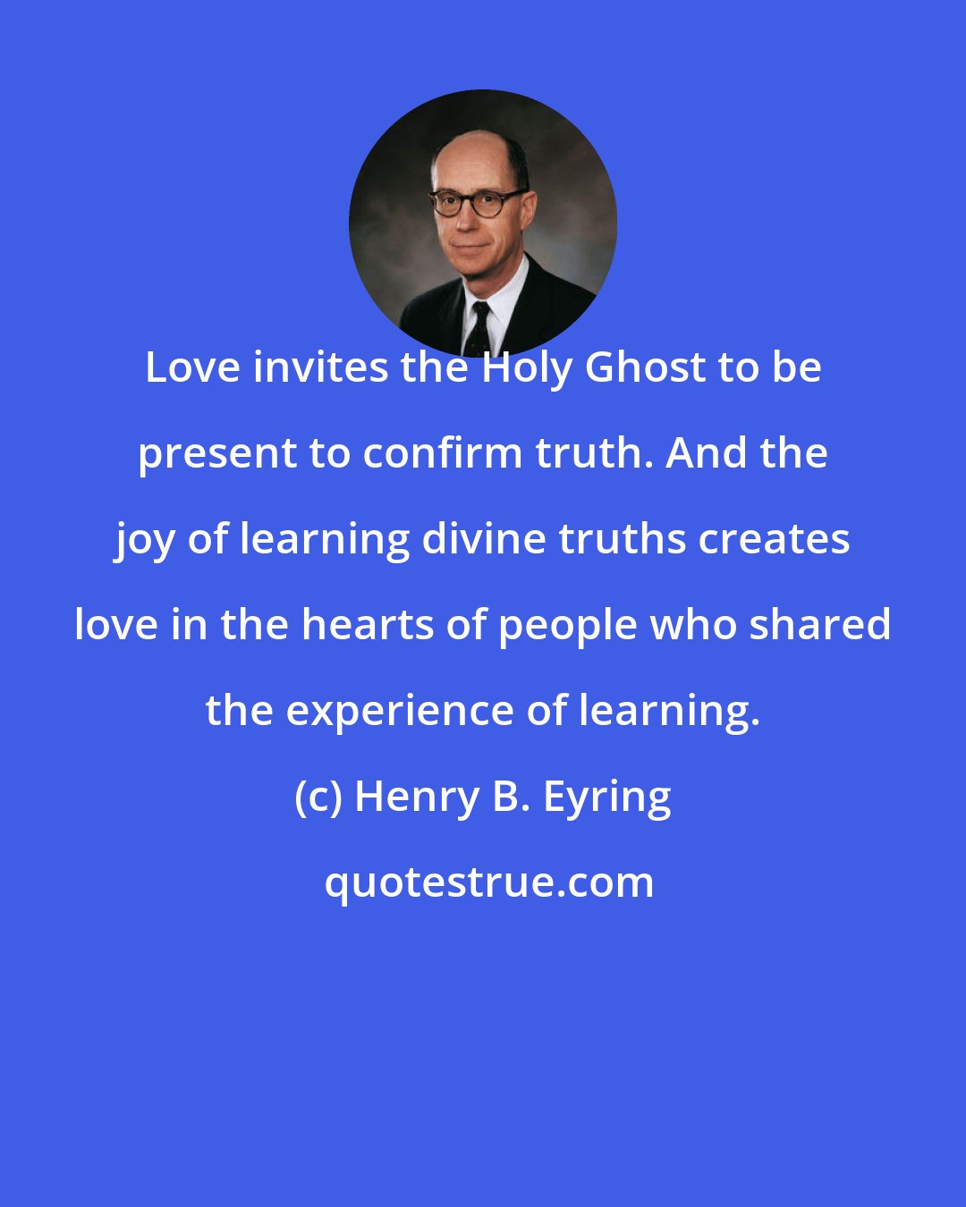 Henry B. Eyring: Love invites the Holy Ghost to be present to confirm truth. And the joy of learning divine truths creates love in the hearts of people who shared the experience of learning.