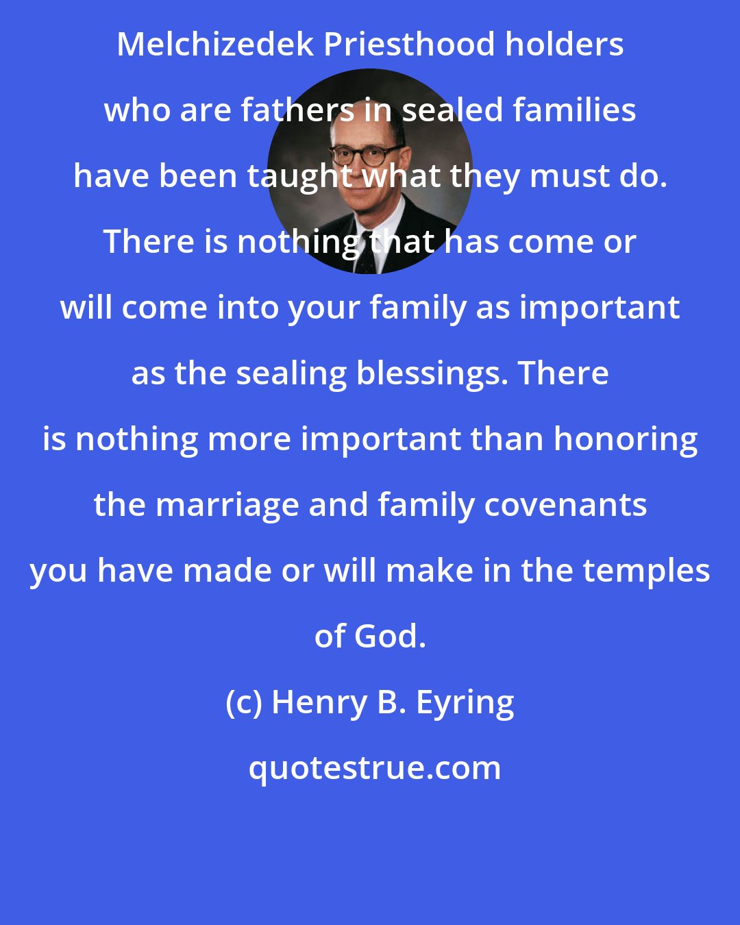 Henry B. Eyring: Melchizedek Priesthood holders who are fathers in sealed families have been taught what they must do. There is nothing that has come or will come into your family as important as the sealing blessings. There is nothing more important than honoring the marriage and family covenants you have made or will make in the temples of God.