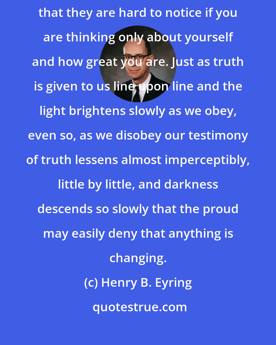 Henry B. Eyring: . . . the enemy of righteousness also works in little steps, so small that they are hard to notice if you are thinking only about yourself and how great you are. Just as truth is given to us line upon line and the light brightens slowly as we obey, even so, as we disobey our testimony of truth lessens almost imperceptibly, little by little, and darkness descends so slowly that the proud may easily deny that anything is changing.