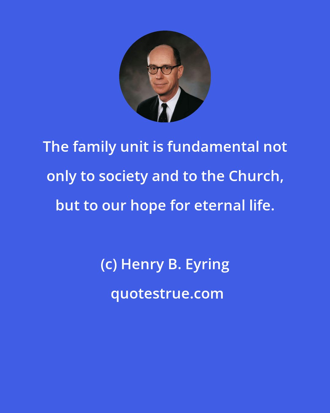 Henry B. Eyring: The family unit is fundamental not only to society and to the Church, but to our hope for eternal life.