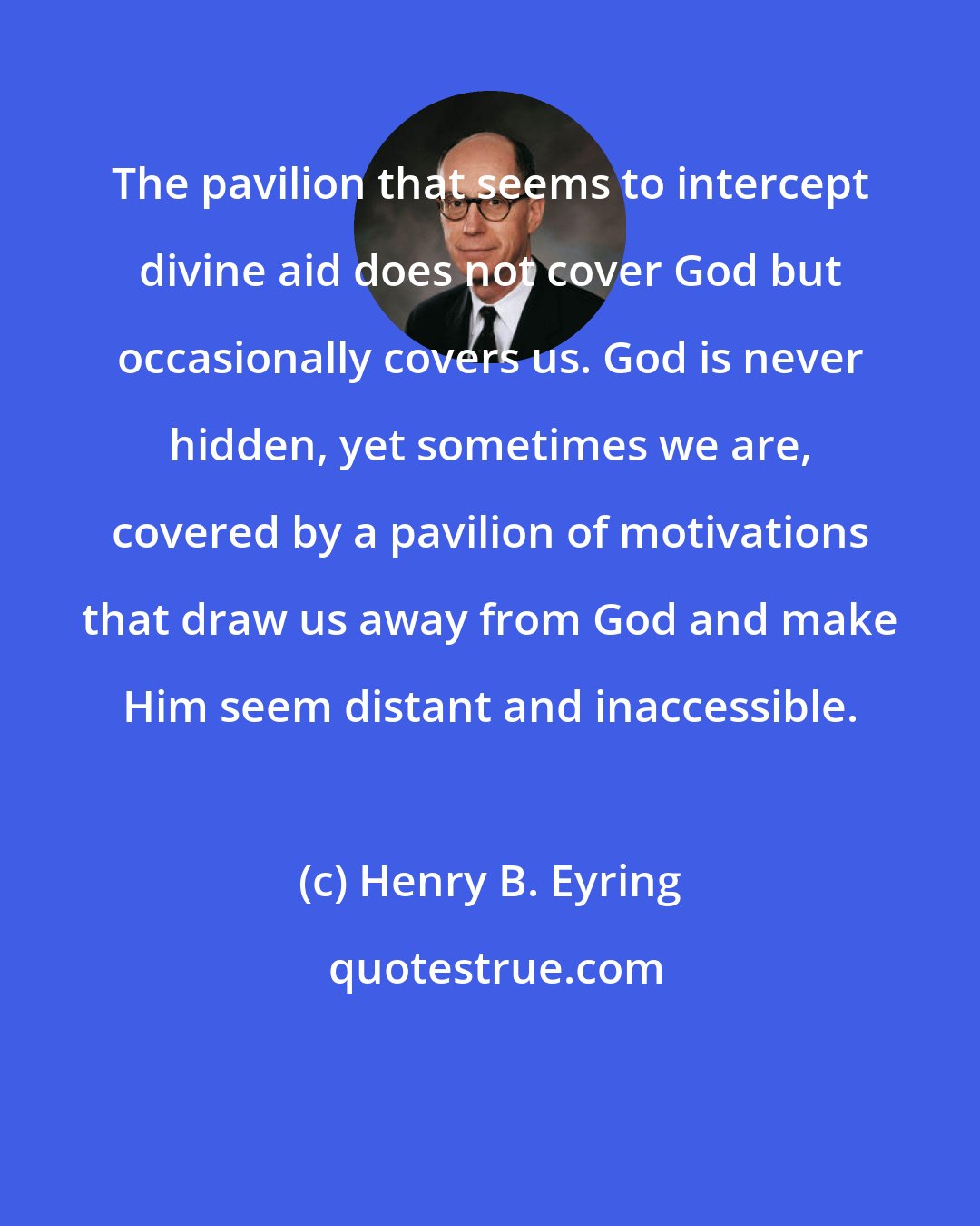 Henry B. Eyring: The pavilion that seems to intercept divine aid does not cover God but occasionally covers us. God is never hidden, yet sometimes we are, covered by a pavilion of motivations that draw us away from God and make Him seem distant and inaccessible.