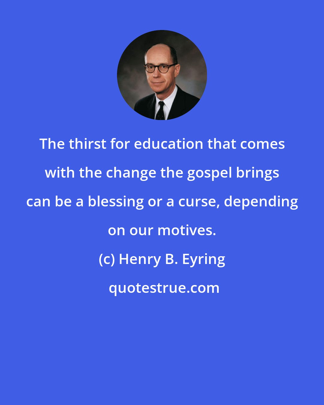 Henry B. Eyring: The thirst for education that comes with the change the gospel brings can be a blessing or a curse, depending on our motives.