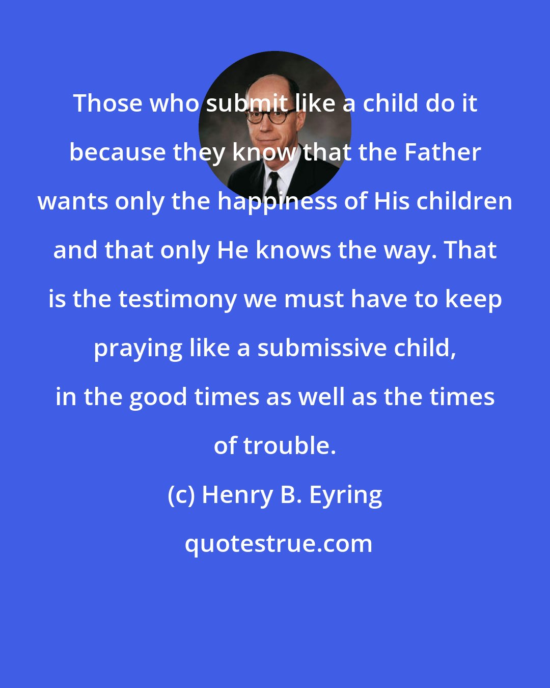 Henry B. Eyring: Those who submit like a child do it because they know that the Father wants only the happiness of His children and that only He knows the way. That is the testimony we must have to keep praying like a submissive child, in the good times as well as the times of trouble.