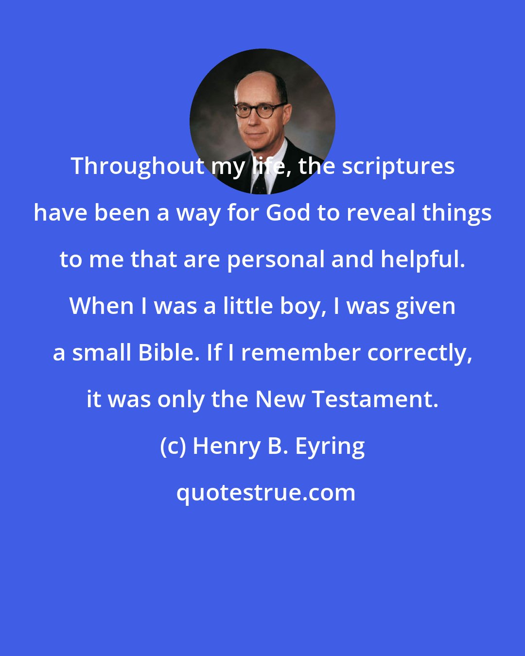 Henry B. Eyring: Throughout my life, the scriptures have been a way for God to reveal things to me that are personal and helpful. When I was a little boy, I was given a small Bible. If I remember correctly, it was only the New Testament.