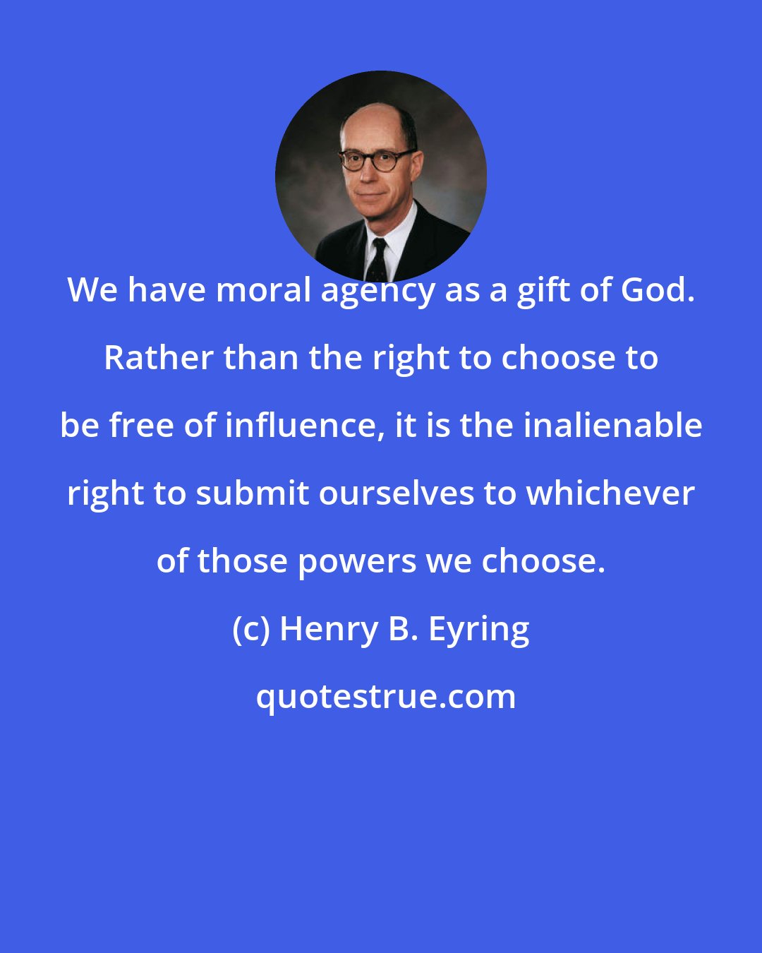 Henry B. Eyring: We have moral agency as a gift of God. Rather than the right to choose to be free of influence, it is the inalienable right to submit ourselves to whichever of those powers we choose.