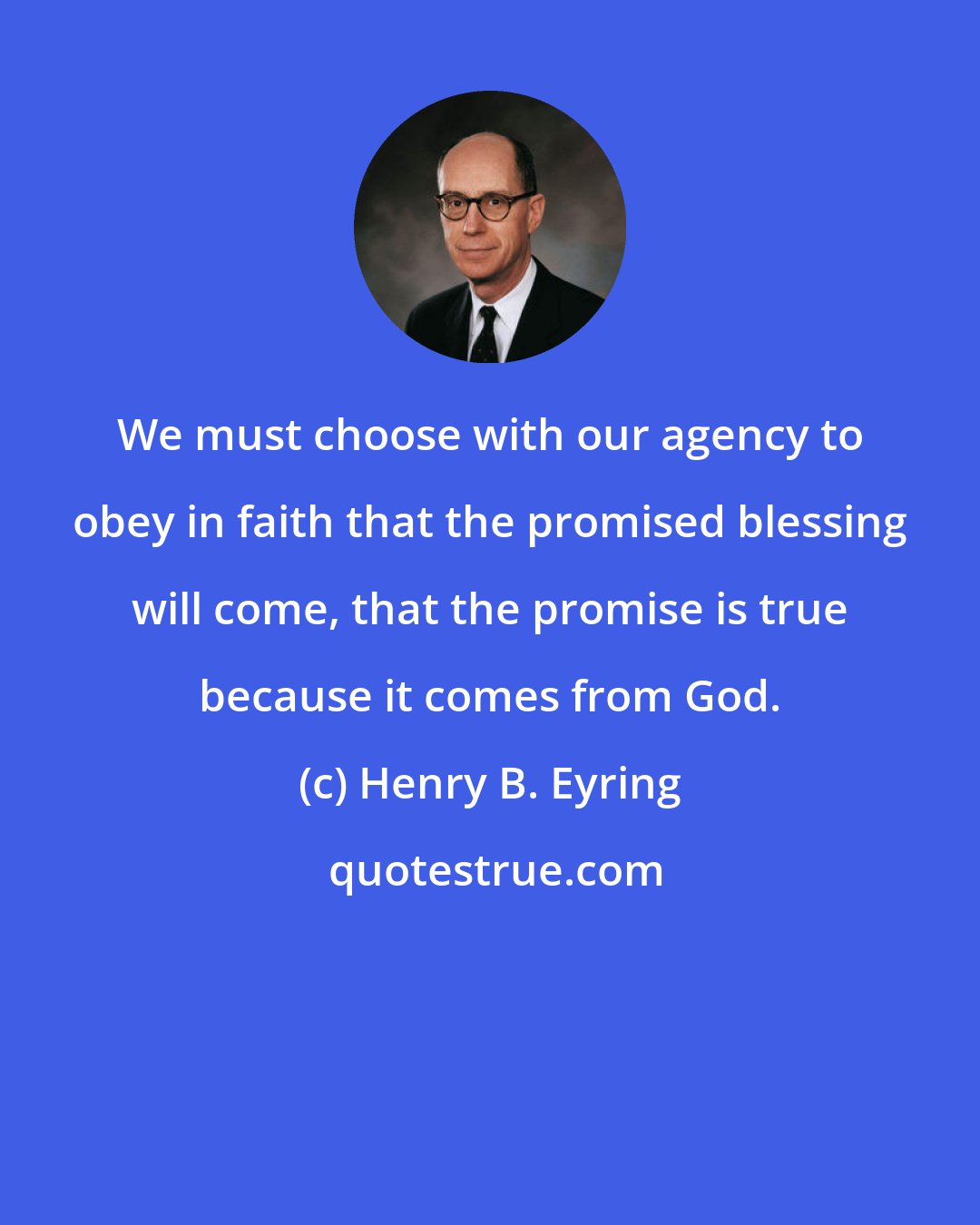 Henry B. Eyring: We must choose with our agency to obey in faith that the promised blessing will come, that the promise is true because it comes from God.