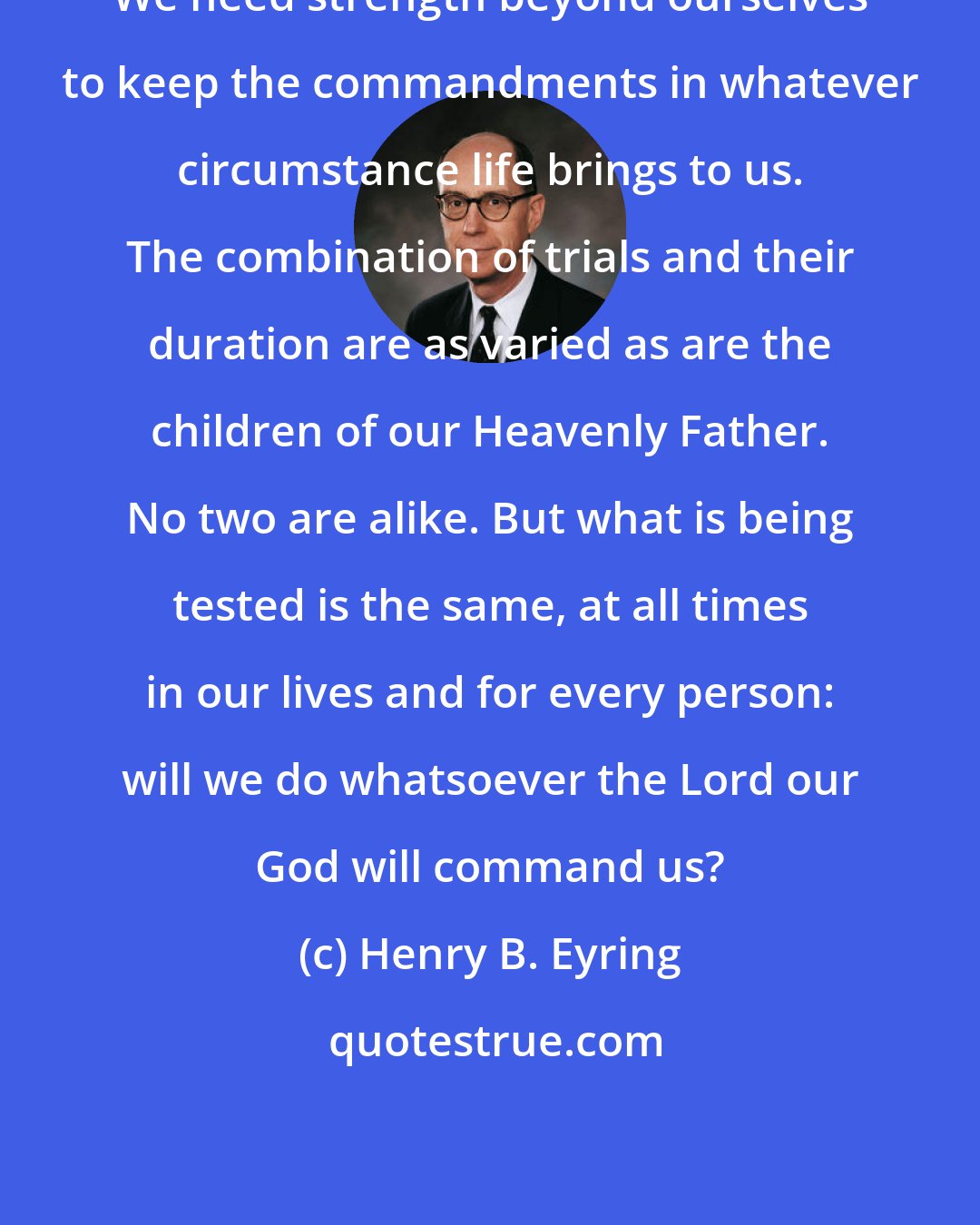 Henry B. Eyring: We need strength beyond ourselves to keep the commandments in whatever circumstance life brings to us. The combination of trials and their duration are as varied as are the children of our Heavenly Father. No two are alike. But what is being tested is the same, at all times in our lives and for every person: will we do whatsoever the Lord our God will command us?