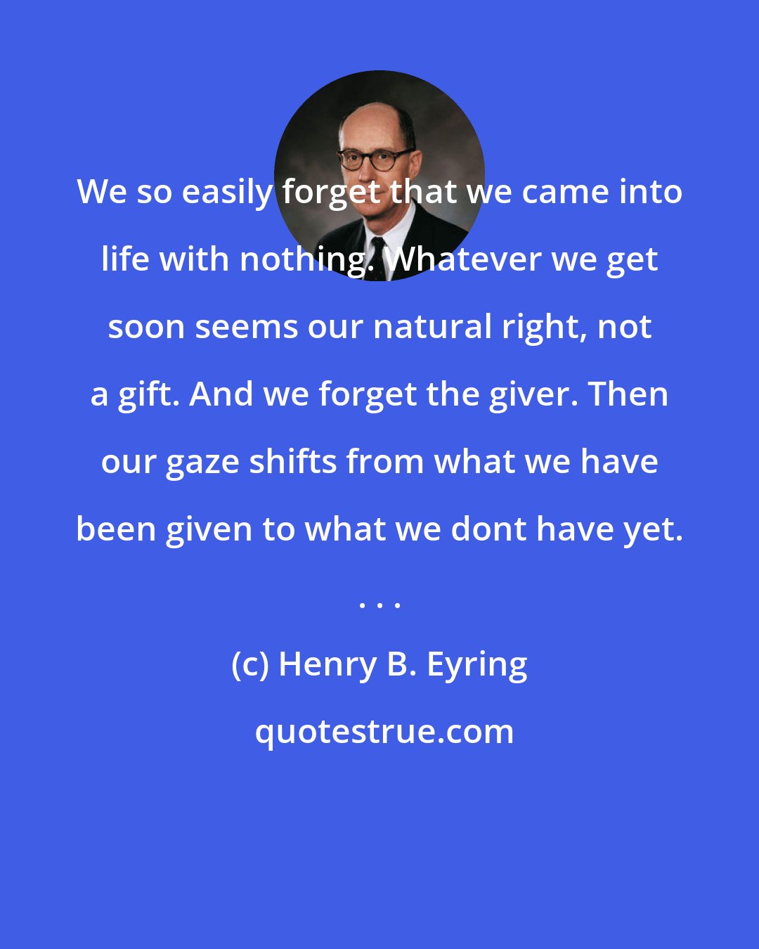 Henry B. Eyring: We so easily forget that we came into life with nothing. Whatever we get soon seems our natural right, not a gift. And we forget the giver. Then our gaze shifts from what we have been given to what we dont have yet. . . .