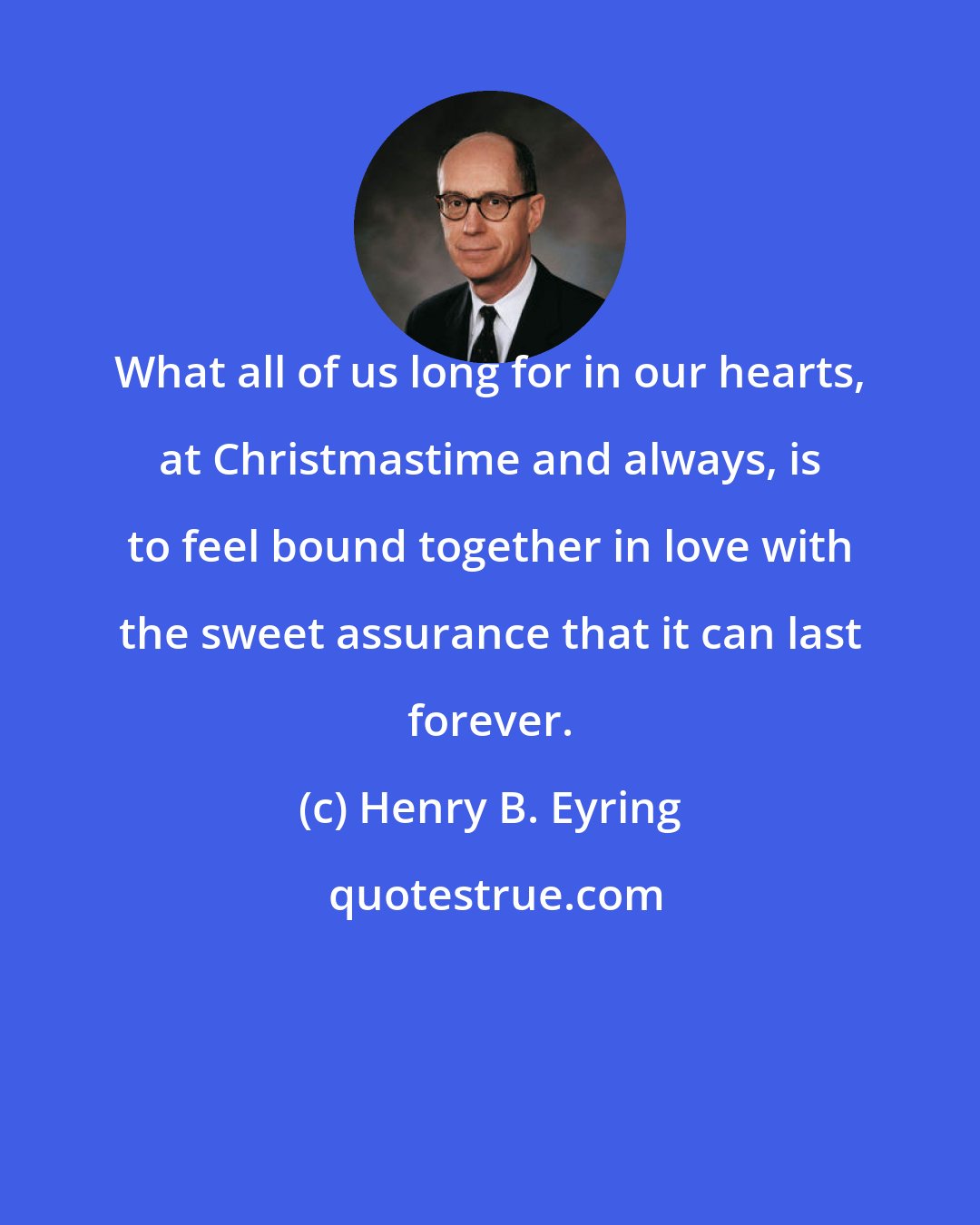 Henry B. Eyring: What all of us long for in our hearts, at Christmastime and always, is to feel bound together in love with the sweet assurance that it can last forever.