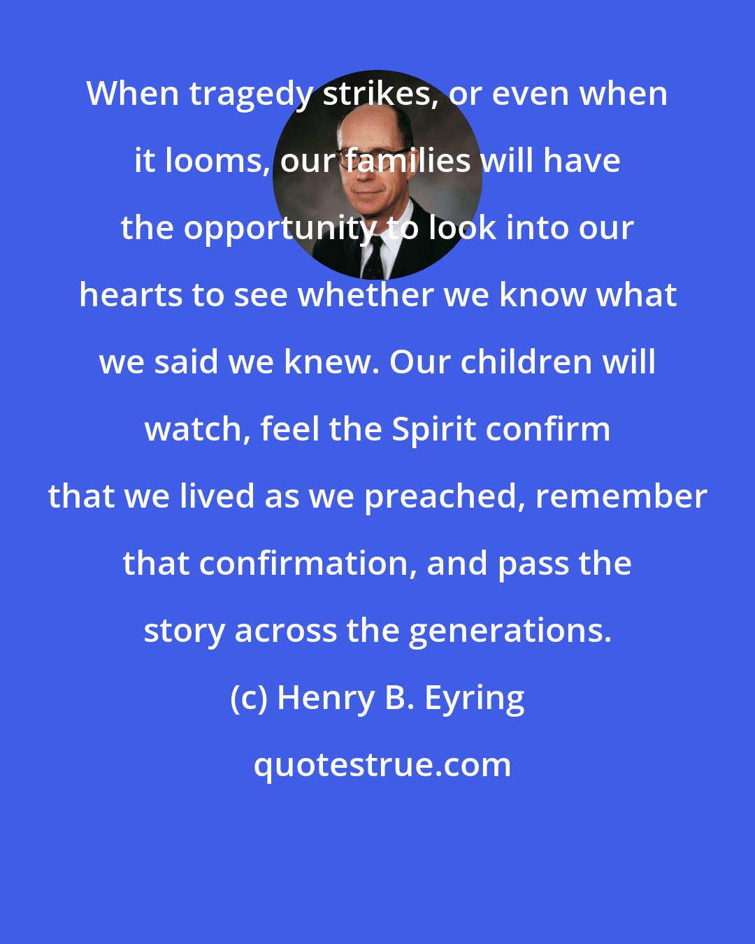 Henry B. Eyring: When tragedy strikes, or even when it looms, our families will have the opportunity to look into our hearts to see whether we know what we said we knew. Our children will watch, feel the Spirit confirm that we lived as we preached, remember that confirmation, and pass the story across the generations.